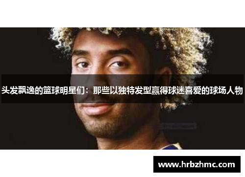 头发飘逸的篮球明星们：那些以独特发型赢得球迷喜爱的球场人物