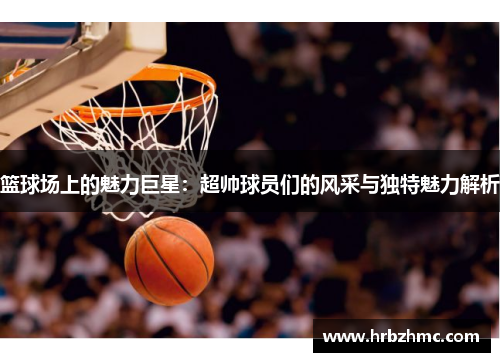 篮球场上的魅力巨星：超帅球员们的风采与独特魅力解析