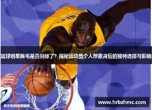 篮球明星腋毛是否刮掉了？揭秘运动员个人形象背后的独特选择与影响
