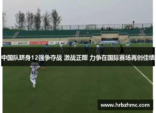 中国队跻身12强争夺战 激战正酣 力争在国际赛场再创佳绩